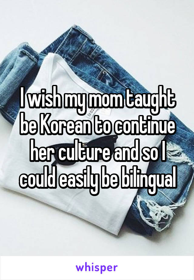 I wish my mom taught be Korean to continue her culture and so I could easily be bilingual