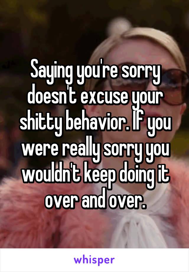 Saying you're sorry doesn't excuse your shitty behavior. If you were really sorry you wouldn't keep doing it over and over.