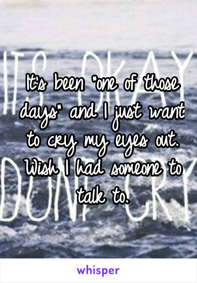 It's been "one of those days" and I just want to cry my eyes out. Wish I had someone to talk to.