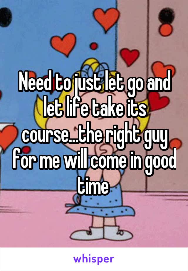 Need to just let go and let life take its course...the right guy for me will come in good time 