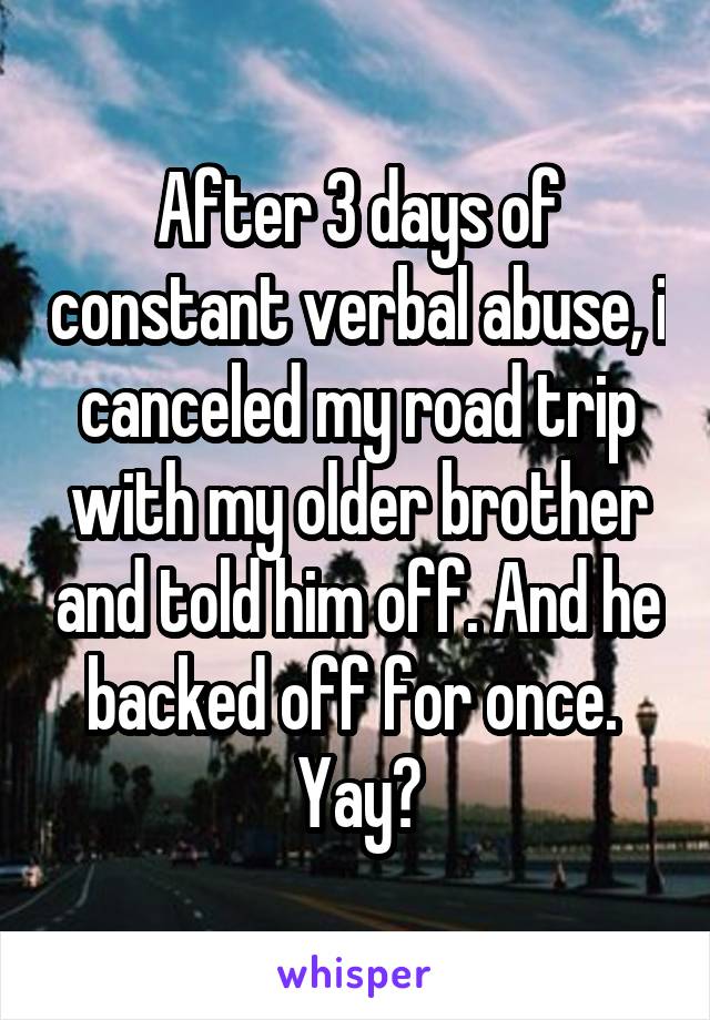 After 3 days of constant verbal abuse, i canceled my road trip with my older brother and told him off. And he backed off for once. 
Yay?