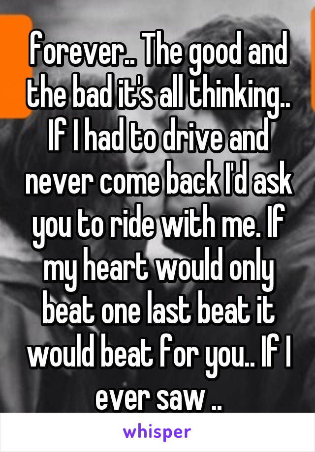 forever.. The good and the bad it's all thinking.. If I had to drive and never come back I'd ask you to ride with me. If my heart would only beat one last beat it would beat for you.. If I ever saw ..