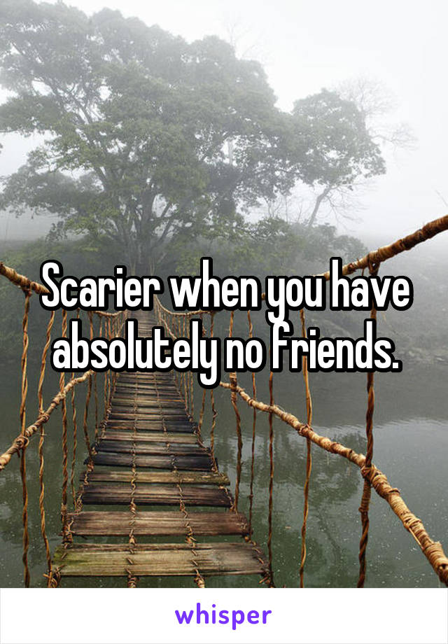 Scarier when you have absolutely no friends.