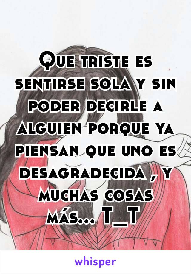 Que triste es sentirse sola y sin poder decirle a alguien porque ya piensan que uno es desagradecida , y muchas cosas más... T_T 