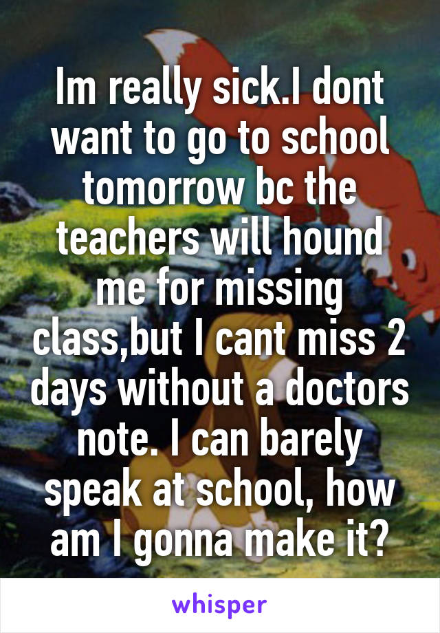 Im really sick.I dont want to go to school tomorrow bc the teachers will hound me for missing class,but I cant miss 2 days without a doctors note. I can barely speak at school, how am I gonna make it?