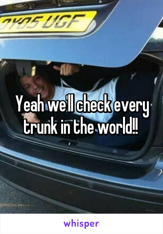 Yeah we'll check every trunk in the world!! 