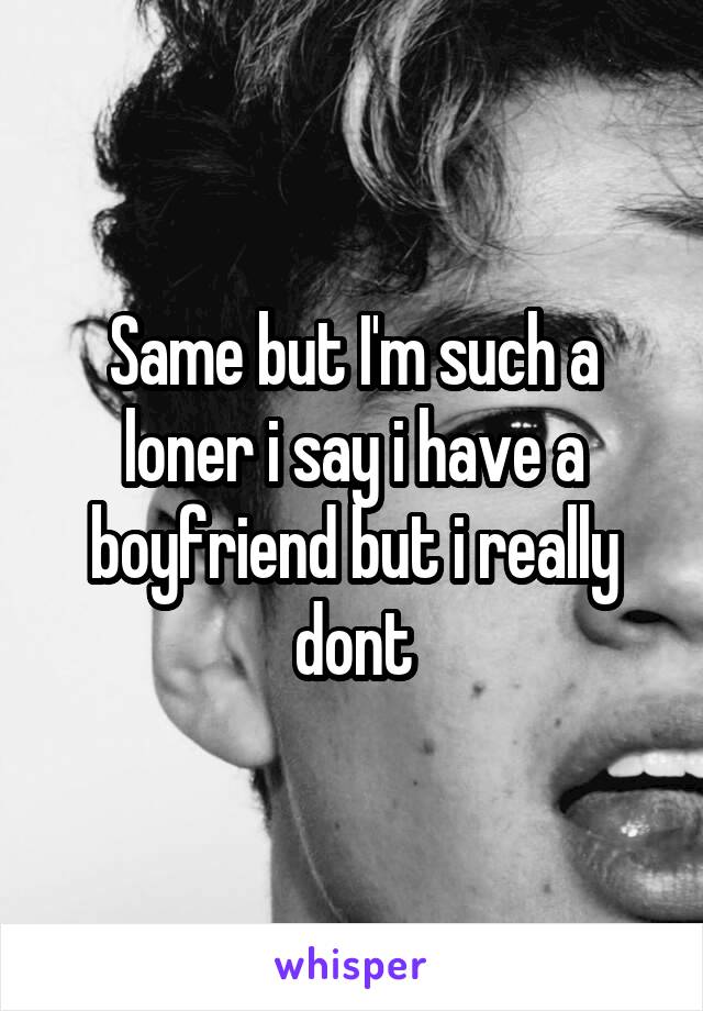 Same but I'm such a loner i say i have a boyfriend but i really dont