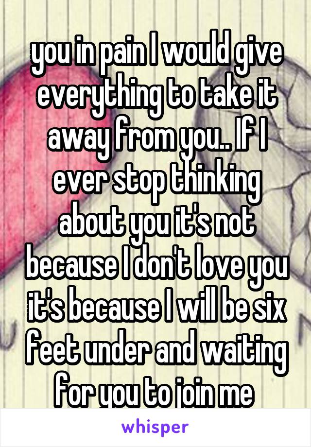 you in pain I would give everything to take it away from you.. If I ever stop thinking about you it's not because I don't love you it's because I will be six feet under and waiting for you to join me 