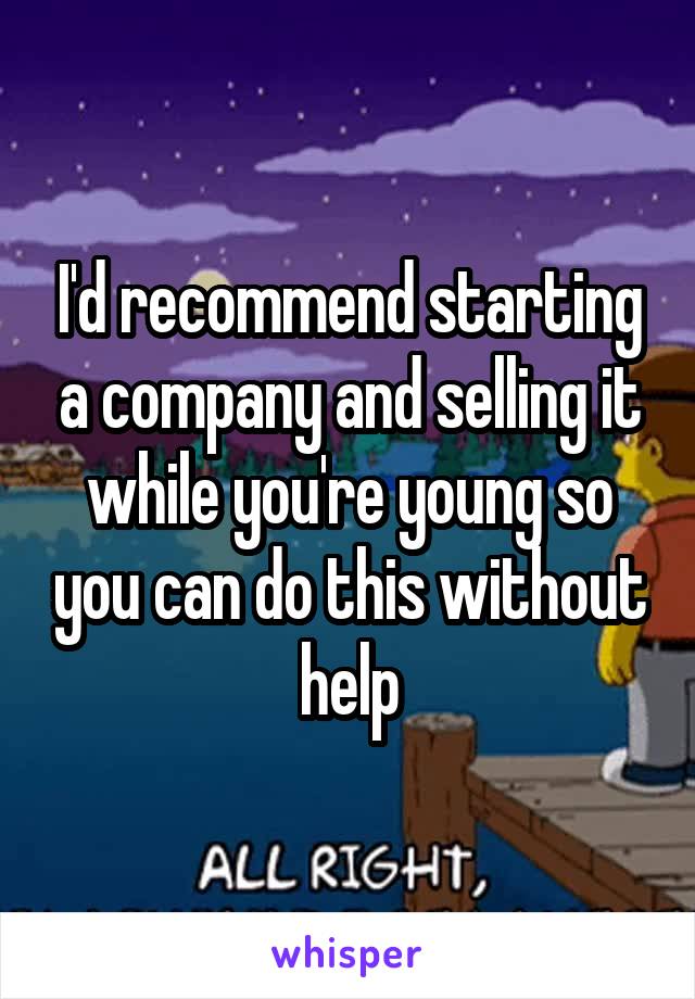 I'd recommend starting a company and selling it while you're young so you can do this without help