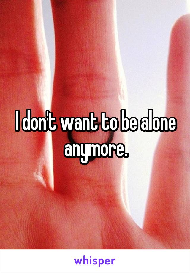 I don't want to be alone anymore.