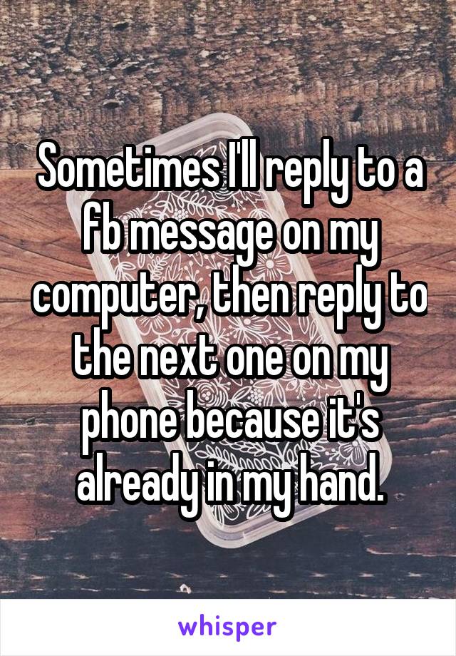 Sometimes I'll reply to a fb message on my computer, then reply to the next one on my phone because it's already in my hand.