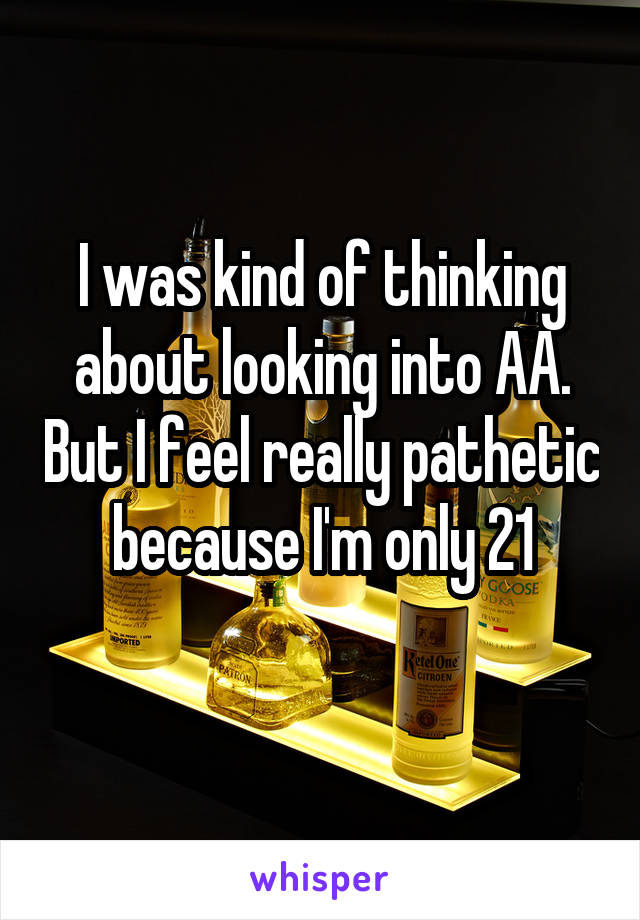 I was kind of thinking about looking into AA. But I feel really pathetic because I'm only 21
