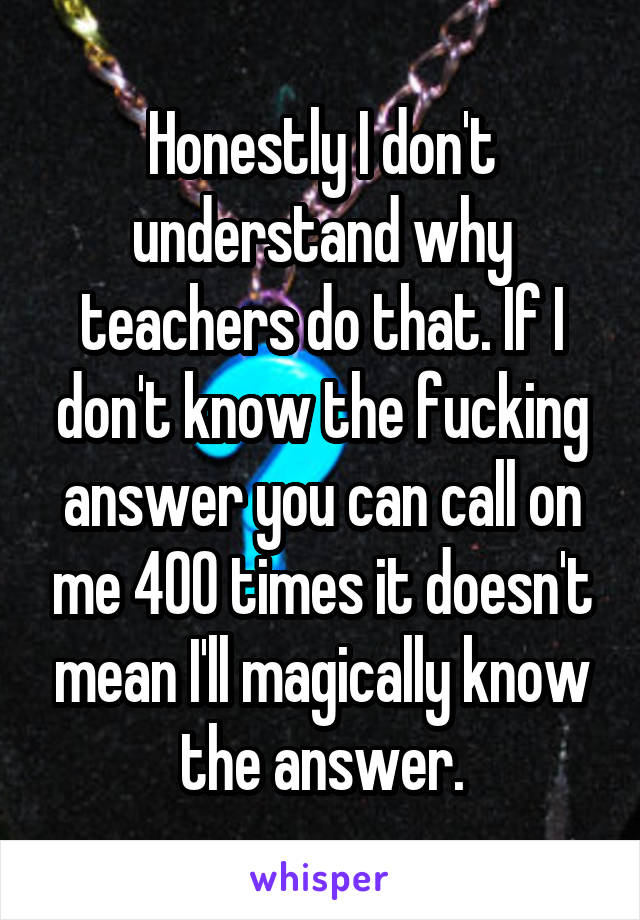 Honestly I don't understand why teachers do that. If I don't know the fucking answer you can call on me 400 times it doesn't mean I'll magically know the answer.