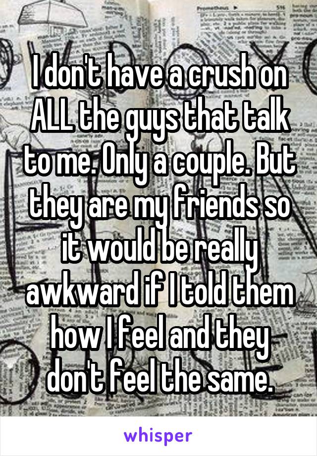 I don't have a crush on ALL the guys that talk to me. Only a couple. But they are my friends so it would be really awkward if I told them how I feel and they don't feel the same.