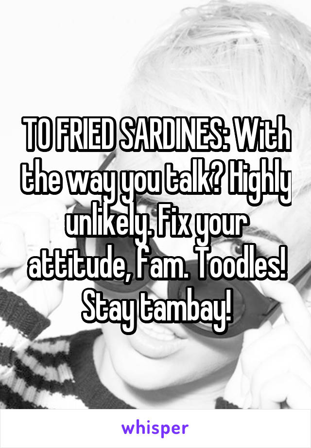 TO FRIED SARDINES: With the way you talk? Highly unlikely. Fix your attitude, fam. Toodles! Stay tambay!