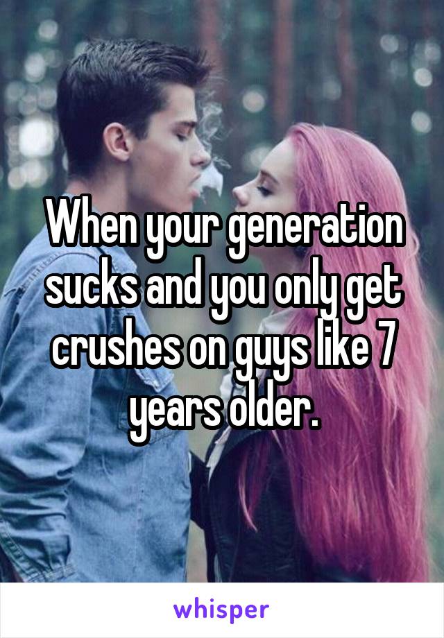 When your generation sucks and you only get crushes on guys like 7 years older.