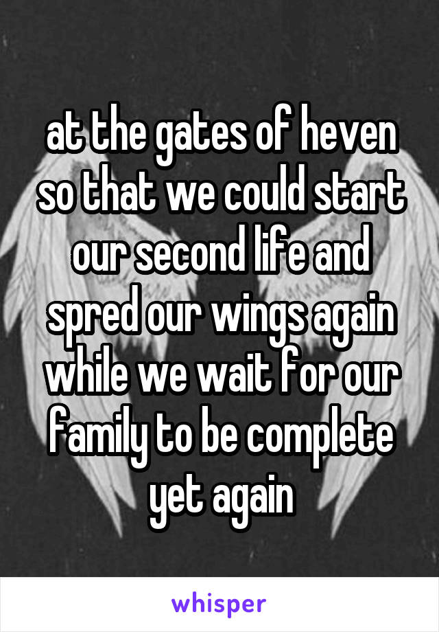 at the gates of heven so that we could start our second life and spred our wings again while we wait for our family to be complete yet again