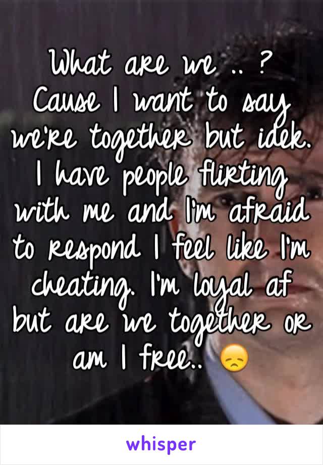 What are we .. ? Cause I want to say we're together but idek. I have people flirting with me and I'm afraid to respond I feel like I'm cheating. I'm loyal af but are we together or am I free.. 😞