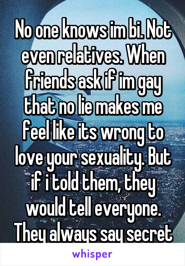 No one knows im bi. Not even relatives. When friends ask if im gay that no lie makes me feel like its wrong to love your sexuality. But if i told them, they would tell everyone. They always say secret