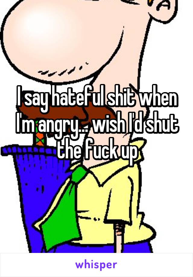 I say hateful shit when I'm angry... wish I'd shut the fuck up
