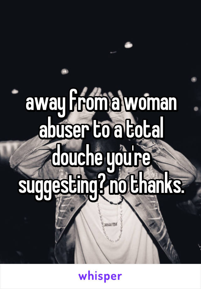 away from a woman abuser to a total douche you're suggesting? no thanks.