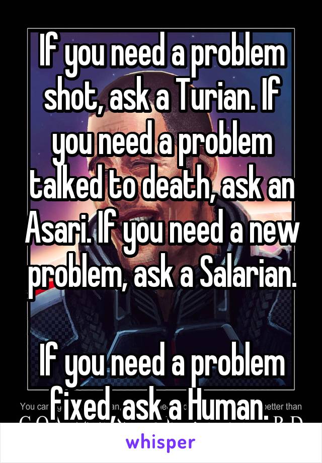 If you need a problem shot, ask a Turian. If you need a problem talked to death, ask an Asari. If you need a new problem, ask a Salarian.

If you need a problem fixed, ask a Human. 