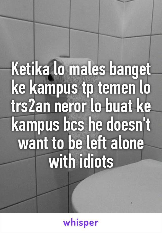 Ketika lo males banget ke kampus tp temen lo trs2an neror lo buat ke kampus bcs he doesn't want to be left alone with idiots