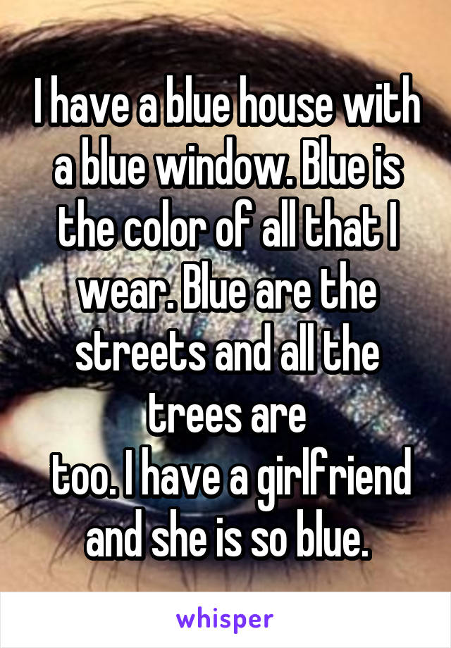 I have a blue house with a blue window. Blue is the color of all that I wear. Blue are the streets and all the trees are
 too. I have a girlfriend and she is so blue.