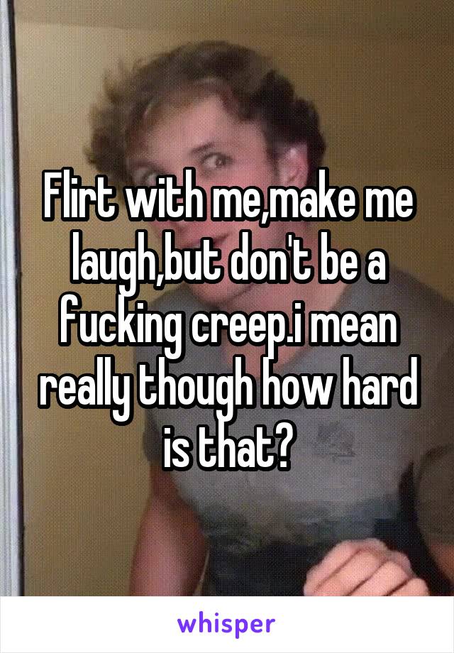 Flirt with me,make me laugh,but don't be a fucking creep.i mean really though how hard is that?