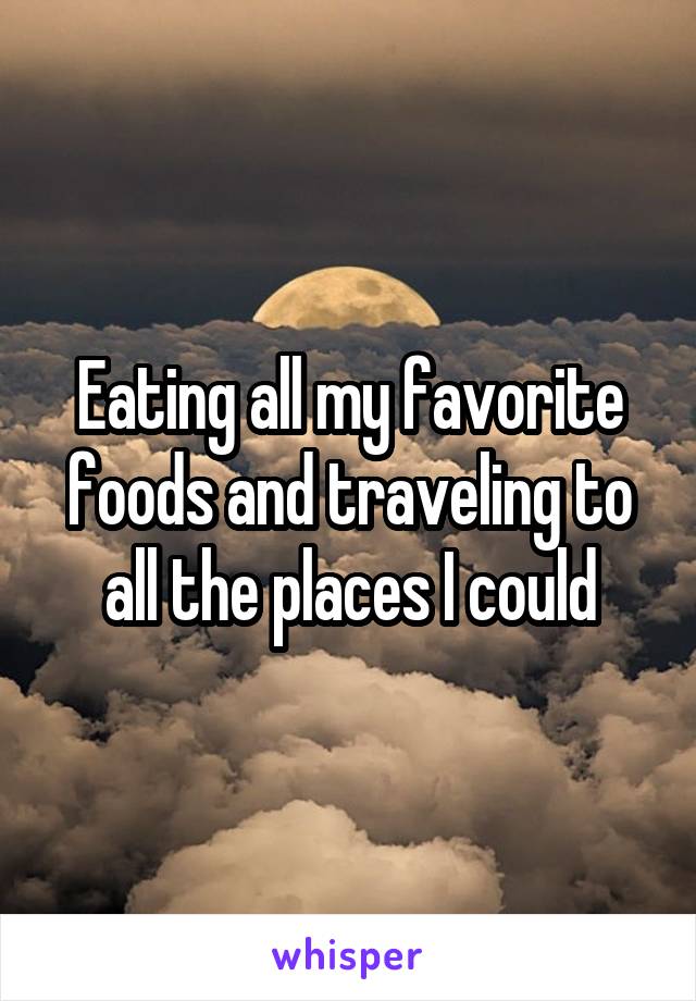 Eating all my favorite foods and traveling to all the places I could