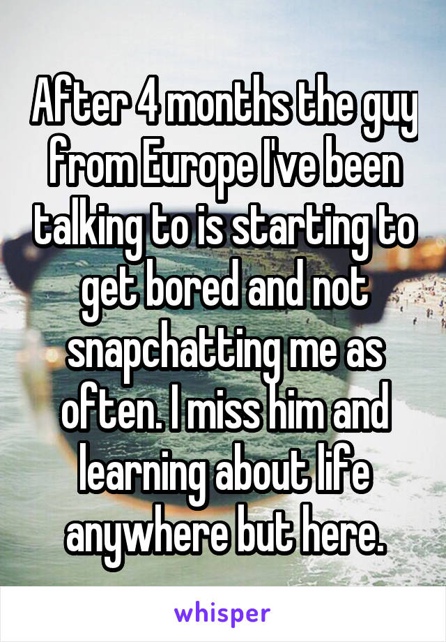 After 4 months the guy from Europe I've been talking to is starting to get bored and not snapchatting me as often. I miss him and learning about life anywhere but here.