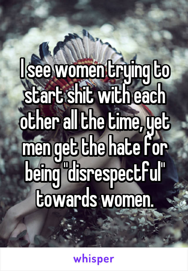 I see women trying to start shit with each other all the time, yet men get the hate for being "disrespectful" towards women.