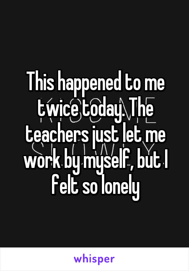 This happened to me twice today. The teachers just let me work by myself, but I felt so lonely