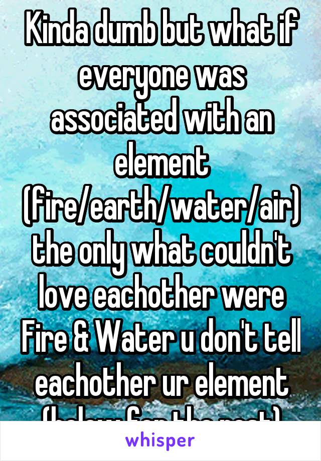 Kinda dumb but what if everyone was associated with an element (fire/earth/water/air) the only what couldn't love eachother were Fire & Water u don't tell eachother ur element (below for the rest)