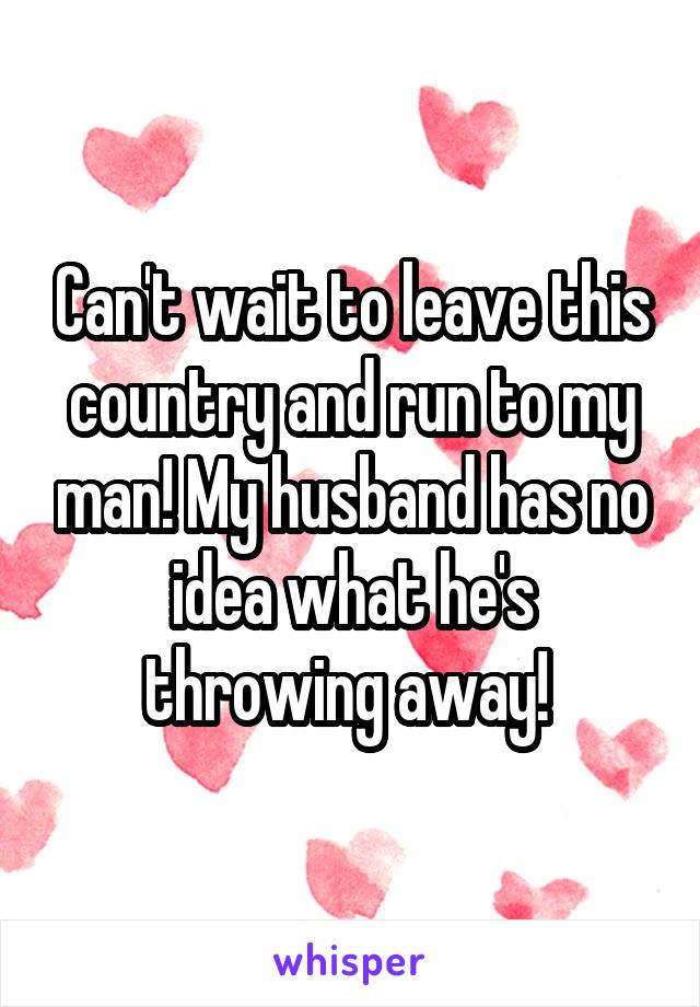 Can't wait to leave this country and run to my man! My husband has no idea what he's throwing away! 