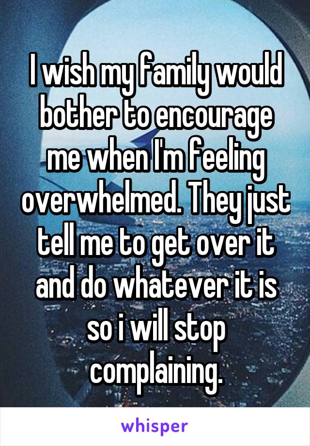 I wish my family would bother to encourage me when I'm feeling overwhelmed. They just tell me to get over it and do whatever it is so i will stop complaining.