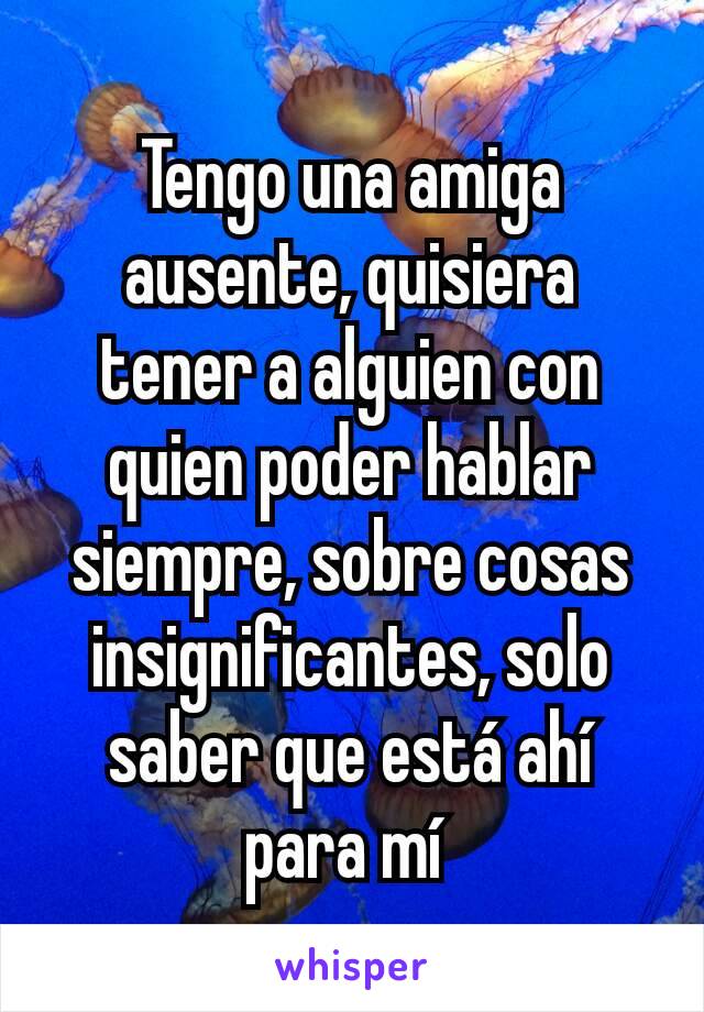 Tengo una amiga ausente, quisiera tener a alguien con quien poder hablar siempre, sobre cosas insignificantes, solo saber que está ahí para mí 