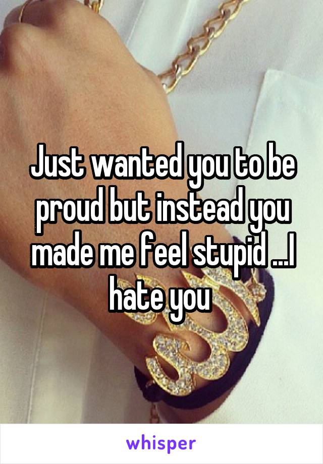 Just wanted you to be proud but instead you made me feel stupid ...I hate you 