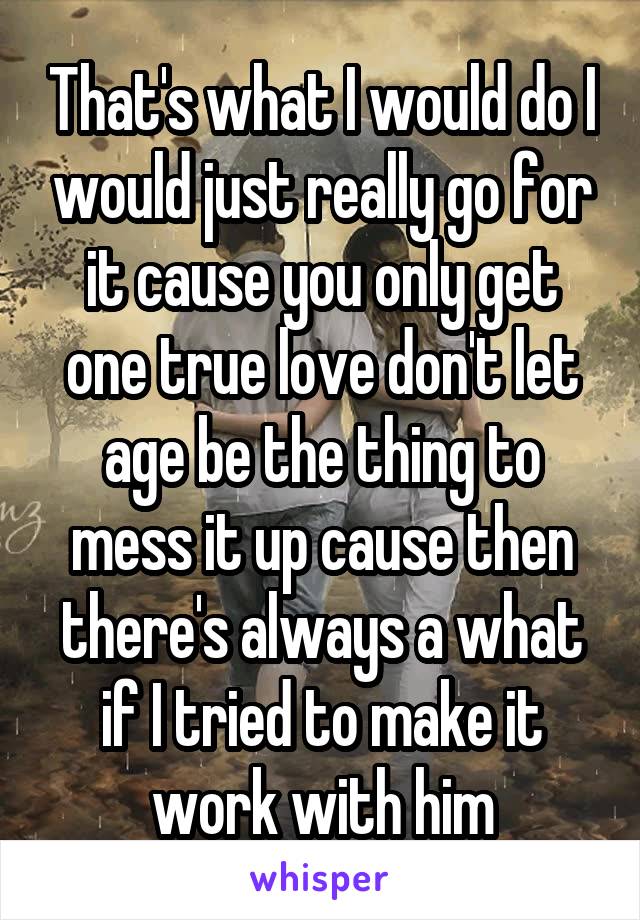 That's what I would do I would just really go for it cause you only get one true love don't let age be the thing to mess it up cause then there's always a what if I tried to make it work with him