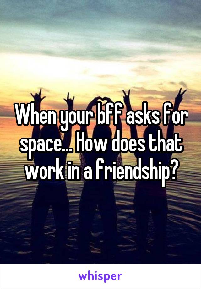 When your bff asks for space... How does that work in a friendship?