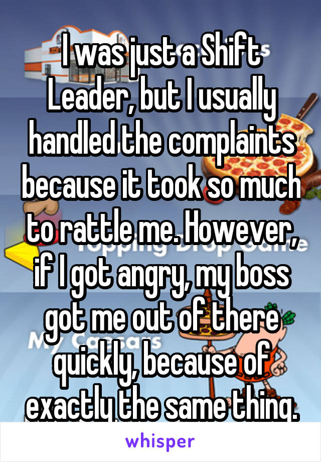 I was just a Shift Leader, but I usually handled the complaints because it took so much to rattle me. However, if I got angry, my boss got me out of there quickly, because of exactly the same thing.