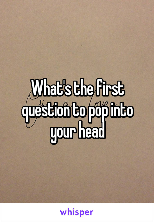 What's the first question to pop into your head