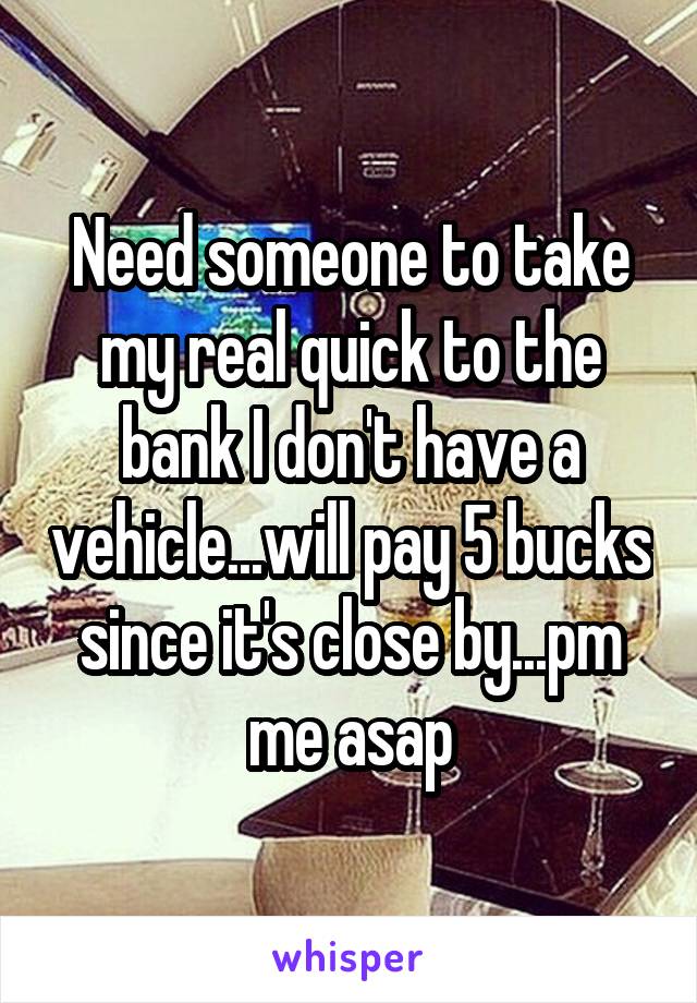 Need someone to take my real quick to the bank I don't have a vehicle...will pay 5 bucks since it's close by...pm me asap