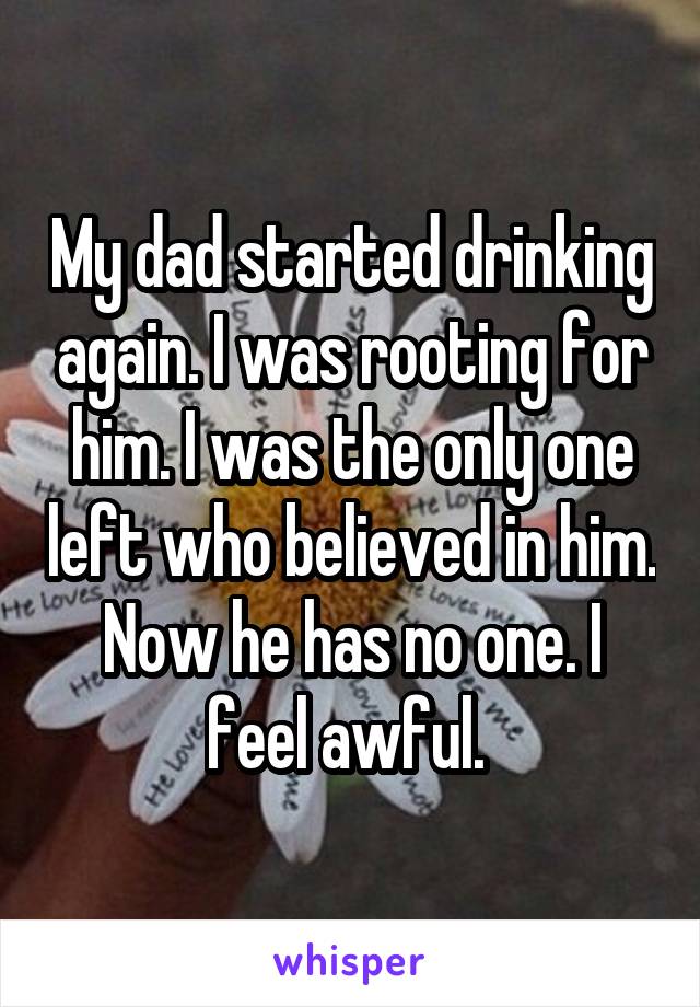 My dad started drinking again. I was rooting for him. I was the only one left who believed in him. Now he has no one. I feel awful. 