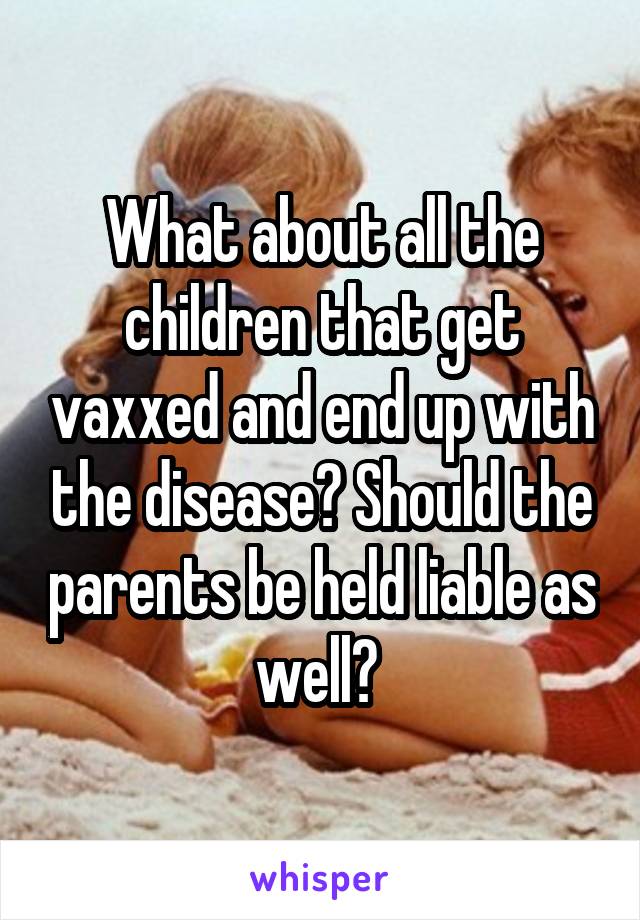 What about all the children that get vaxxed and end up with the disease? Should the parents be held liable as well? 