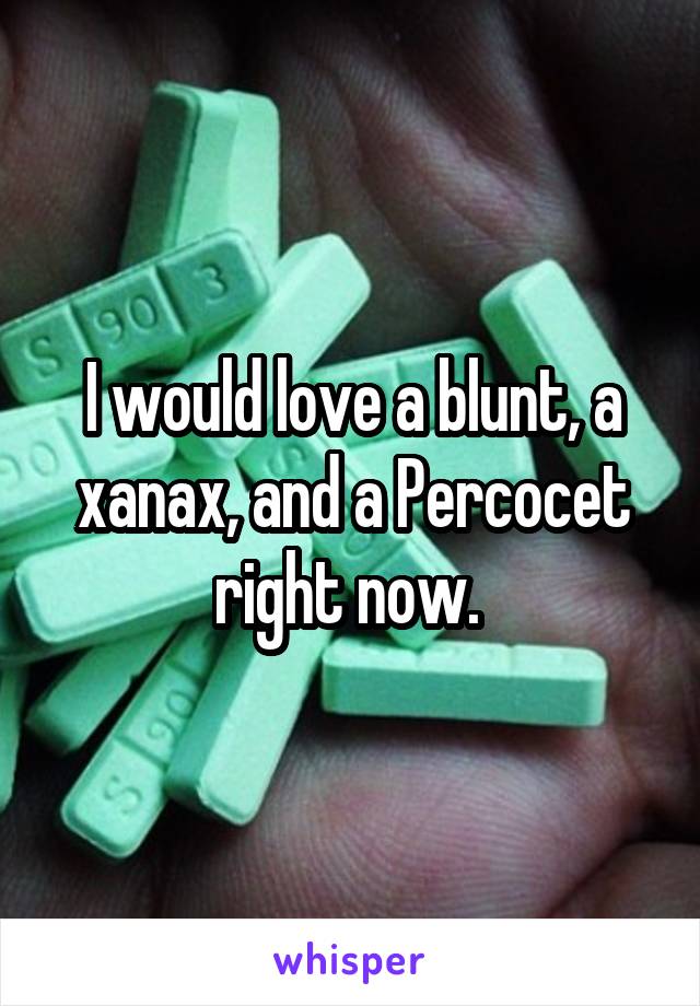 I would love a blunt, a xanax, and a Percocet right now. 