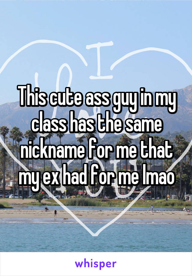 This cute ass guy in my class has the same nickname for me that my ex had for me lmao