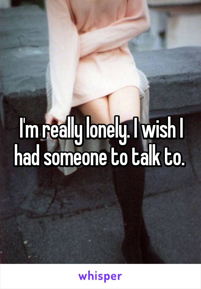 I'm really lonely. I wish I had someone to talk to. 