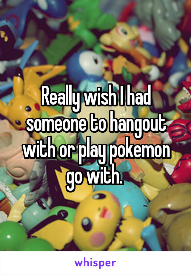 Really wish I had someone to hangout with or play pokemon go with. 