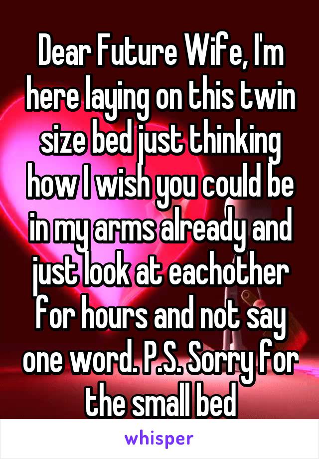 Dear Future Wife, I'm here laying on this twin size bed just thinking how I wish you could be in my arms already and just look at eachother for hours and not say one word. P.S. Sorry for the small bed